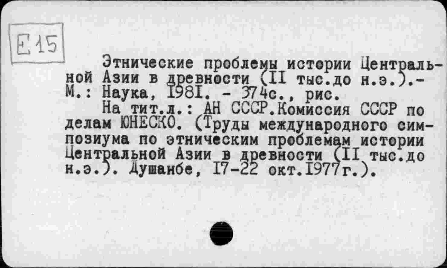 ﻿Этнические проблемы истории Центральной Азии в древности (II тыс.до Н.Э.Л-М.: Наука, Ï98I. - 374с.» рис.
На тит.л.: АН СССР.Комиссия СССР по делам ЮНЕСКО. (Труды международного симпозиума по этническим проблемам истории Центральной Азии в древности (II тыс.до н.э.л Душанбе, 17-22 окт.1977г.).